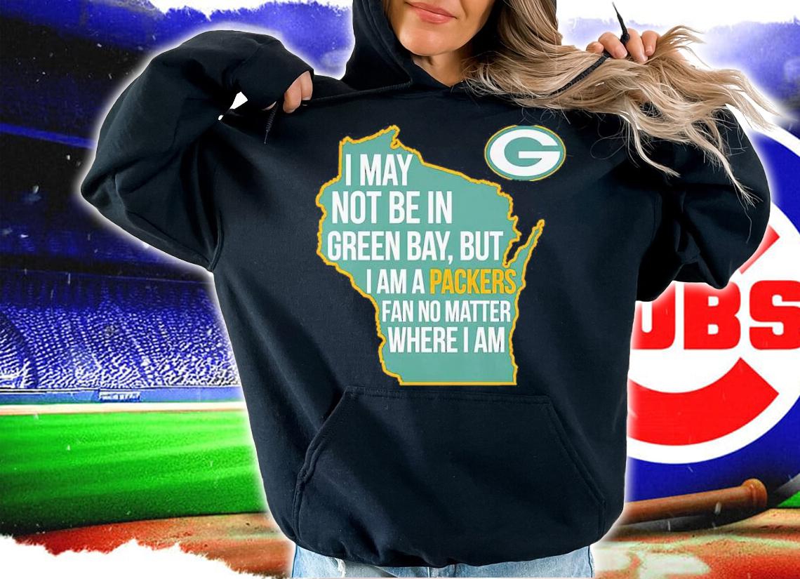 Green Bay Packers I May Not Be In Green Bay But I Am A Packers Fan No Matter Where I Am Shirt hoodie