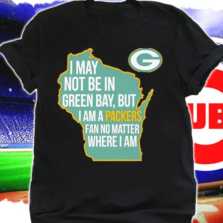 Green Bay Packers I May Not Be In Green Bay But I Am A Packers Fan No Matter Where I Am Shirt shirt