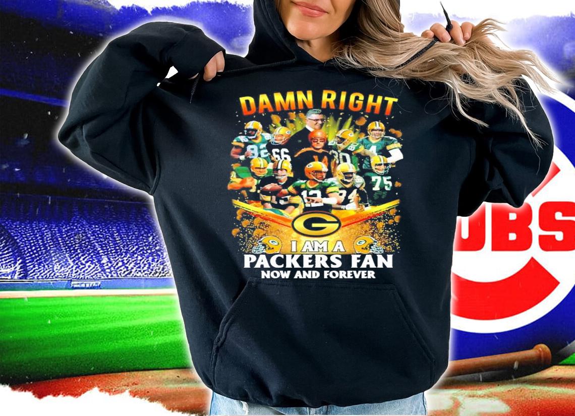 Damn right I am a Packers fan now and forever Green Bay Packers shirt hoodie