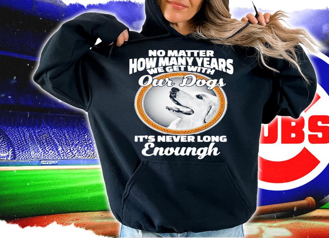 No matter how many years we get with our dogs It's never long enough shirt hoodie