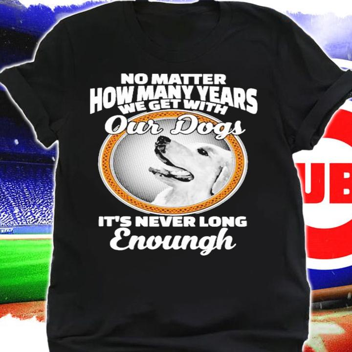 No matter how many years we get with our dogs It's never long enough shirt shirt